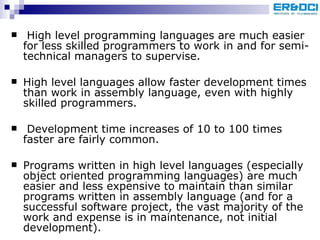   High level programming languages are much easier for less skilled programmers to work in and for semi-technical managers to supervise. High level languages allow faster development times than work in assembly language, even with highly skilled programmers. Development time increases of 10 to 100 times faster are fairly common.  Programs written in high level languages (especially object oriented programming languages) are much easier and less expensive to maintain than similar programs written in assembly language (and for a successful software project, the vast majority of the work and expense is in maintenance, not initial development).  