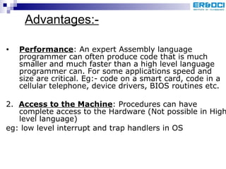Advantages:- Performance : An expert Assembly language programmer can often produce code that is much smaller and much faster than a high level language programmer can. For some applications speed and size are critical. Eg:- code on a smart card, code in a cellular telephone, device drivers, BIOS routines etc. 2.  Access to the Machine : Procedures can have complete access to the Hardware (Not possible in High level language)  eg: low level interrupt and trap handlers in OS 