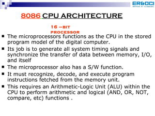 8086   CPU ARCHITECTURE The microprocessors functions as the CPU in the stored program model of the digital computer. Its job is to generate all system timing signals and synchronize the transfer of data between memory, I/O, and itself  The microprocessor also has a S/W function. It must recognize, decode, and execute program instructions fetched from the memory unit.  This requires an Arithmetic-Logic Unit (ALU) within the CPU to perform arithmetic and logical (AND, OR, NOT, compare, etc) functions . 16 –bit processor 