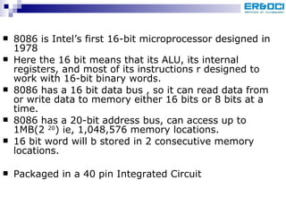 8086 is Intel’s first 16-bit microprocessor designed in 1978  Here the 16 bit means that its ALU, its internal registers, and most of its instructions r designed to work with 16-bit binary words. 8086 has a 16 bit data bus , so it can read data from or write data to memory either 16 bits or 8 bits at a time. 8086 has a 20-bit address bus, can access up to 1MB(2  20 ) ie, 1,048,576 memory locations. 16 bit word will b stored in 2 consecutive memory locations. Packaged in a 40 pin Integrated Circuit 