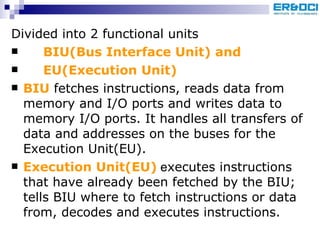 Divided into 2 functional units  BIU(Bus Interface Unit) and EU(Execution Unit) BIU  fetches instructions, reads data from memory and I/O ports and writes data to memory I/O ports. It handles all transfers of data and addresses on the buses for the  Execution Unit(EU). Execution Unit(EU)  e xecutes instructions that have already been fetched by the BIU; tells BIU where to fetch instructions or data from, decodes and executes instructions.   