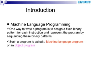Introduction Machine Language Programming One way to write a program is to assign a fixed binary pattern for each instruction and represent the program by sequencing these binary patterns.  Such a program is called a  Machine language program  or an  object program 