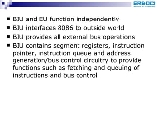 BIU and EU function independently BIU interfaces 8086 to outside world BIU provides all external bus operations BIU contains segment registers, instruction pointer, instruction queue and address generation/bus control circuitry to provide functions such as fetching and queuing of instructions and bus control 