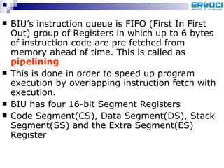 BIU’s instruction queue is FIFO (First In First Out) group of Registers in which up to 6 bytes of instruction code are pre fetched from memory ahead of time. This is called as  pipelining This is done in order to speed up program execution by overlapping instruction fetch with execution. BIU has four 16-bit Segment Registers Code Segment(CS), Data Segment(DS), Stack Segment(SS) and the Extra Segment(ES) Register 