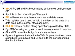 SP :All PUSH and POP operations derive their address from SP. It points to the current top of the stack. BP : within one stack there may b several data areas. This register can b used to hold the offset of the base of a data area in the current stack segment. SI & DI  :there r certain string operations provided by 8086. Eg: MOV a string of bytes or word from one area to another. SI and DI r used implicitly, in such instructions. Eg:A string move instruction MOVS, SI points to the source string byte to b moved and DI points to the corresponding destination byte. 