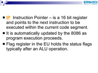 IP   Instruction Pointer – is a 16 bit register and points to the next instruction to be executed within the current code segment. It is automatically updated by the 8086 as program execution proceeds. Flag register in the EU holds the status flags typically after an ALU operation. 