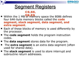 Segment Registers Within the 1 MB of memory space the 8086 defines four 64K-byte memory blocks called the  code segment, stack segment, data segment, and extra segment .  Each of these blocks of memory is used differently by the processor.  The  code segment  holds the program instruction codes.  The  data segment  stores data for the program. The  extra segment  is an extra data segment (often used for shared data).  The  stack segment  is used to store interrupt and subroutine return addresses.  CS,SS, DS,ES 