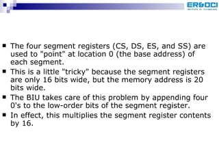 The four segment registers (CS, DS, ES, and SS) are used to &quot;point&quot; at location 0 (the base address) of each segment.  This is a little &quot;tricky&quot; because the segment registers are only 16 bits wide, but the memory address is 20 bits wide.  The BIU takes care of this problem by appending four 0's to the low-order bits of the segment register. In effect, this multiplies the segment register contents by 16.  