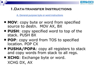 1.Data-transfer Instructions MOV : copy byte or word from specified source to destn.  MOV AX, BX PUSH : copy specified word to top of the stack. PUSH BX POP : copy word from TOS to specified location. POP CX PUSHA/POPA : copy all registers to stack and copy words from stack to all regs. XCHG : Exchange byte or word.  XCHG DX, AX A. General purpose byte or word instructions 