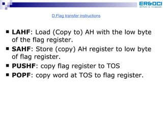 LAHF : Load (Copy to) AH with the low byte of the flag register. SAHF : Store (copy) AH register to low byte of flag register. PUSHF : copy flag register to TOS POPF : copy word at TOS to flag register. D.Flag transfer instructions 