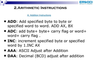 2.Arithmetic Instructions ADD : Add specified byte to byte or specified word to word. ADD AX, BX ADC : add byte+ byte+ carry flag or word+ word+ carry flag . INC : increment specified byte or specified word by 1.INC AX AAA : ASCII Adjust after Addition DAA : Decimal (BCD) adjust after addition A. Addition Instructions 