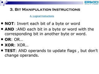 3. Bit Manipulation Instructions NOT : Invert each bit of a byte or word AND  :AND each bit in a byte or word with the corresponding bit in another byte or word. OR : OR… XOR : XOR… TEST : AND operands to update flags , but don’t change operands. A. Logical Instructions 