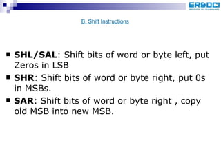 SHL/SAL : Shift bits of word or byte left, put Zeros in LSB SHR : Shift bits of word or byte right, put 0s in MSBs. SAR : Shift bits of word or byte right , copy old MSB into new MSB. B. Shift Instructions 