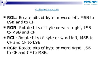 ROL : Rotate bits of byte or word left, MSB to LSB and to CF. ROR:  Rotate bits of byte or word right, LSB to MSB and CF. RCL : Rotate bits of byte or word left, MSB to CF and CF to LSB. RCR : Rotate bits of byte or word right, LSB to CF and CF to MSB. C. Rotate Instructions 