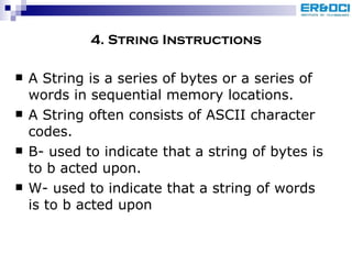 4. String Instructions A String is a series of bytes or a series of words in sequential memory locations. A String often consists of ASCII character codes. B- used to indicate that a string of bytes is to b acted upon. W- used to indicate that a string of words is to b acted upon 