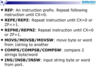 REP : An instruction prefix. Repeat following instruction until CX=0. REPE/REPZ : Repeat instruction until CX=0 or ZF<>1. REPNE/REPNZ : Repeat instruction until CX=0 or ZF=1. MOVS/MOVSB/MOVSW : move byte or word from 1string to another COMPS/COMPSB/COMPSW : compare 2 strings byte/word INS/INSB/INSW : input string byte or word from port. 