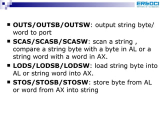 OUTS/OUTSB/OUTSW : output string byte/word to port SCAS/SCASB/SCASW : scan a string , compare a string byte with a byte in AL or a string word with a word in AX. LODS/LODSB/LODSW : load string byte into AL or string word into AX. STOS/STOSB/STOSW : store byte from AL or word from AX into string 