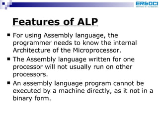 Features of ALP For using Assembly language, the programmer needs to know the internal Architecture of the Microprocessor.  The Assembly language written for one processor will not usually run on other processors.  An assembly language program cannot be executed by a machine directly, as it not in a binary form.  