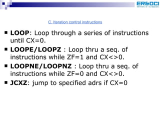 LOOP : Loop through a series of instructions until CX=0. LOOPE/LOOPZ  : Loop thru a seq. of instructions while ZF=1 and CX<>0. LOOPNE/LOOPNZ  : Loop thru a seq. of instructions while ZF=0 and CX<>0. JCXZ : jump to specified adrs if CX=0 C. Iteration control instructions 