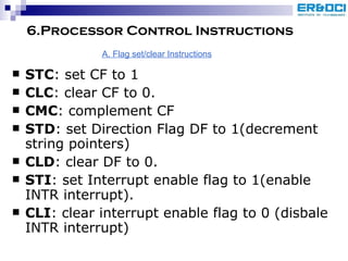 6.Processor Control Instructions STC : set CF to 1 CLC : clear CF to 0. CMC : complement CF STD : set Direction Flag DF to 1(decrement string pointers) CLD : clear DF to 0. STI : set Interrupt enable flag to 1(enable INTR interrupt). CLI : clear interrupt enable flag to 0 (disbale INTR interrupt) A. Flag set/clear Instructions 