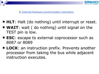 HLT : Halt (do nothing) until interrupt or reset. WAIT : wait ( do nothing) until signal on the TEST pin is low. ESC : escape to external coprocessor such as 8087 or 8089 LOCK : an instruction prefix. Prevents another processor from taking the bus while adjacent instruction executes. B. External Hardware synchronization instructions 