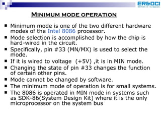Minimum mode is one of the two different hardware modes of the  Intel 8086  processor. Mode selection is accomplished by how the chip is hard-wired in the circuit.  Specifically, pin #33 (MN/MX) is used to select the mode. If it is wired to voltage  (+5V) ,it is in MIN mode. Changing the state of pin #33 changes the function of certain other pins.  Mode cannot be changed by software. The minimum mode of operation is for small systems.  The 8086 is operated in MIN mode in systems such as SDK-86(System Design Kit) where it is the only microprocessor on the system bus Minimum mode operation 