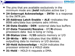 The pins that are available exclusively in the minimum mode are ( bold  indicates active low  ) 24-Interrupt Acknowledge  –  INTA-  is a response to the INTR pin. 25-Address Latch Enable – ALE - indicates the 8086 adrs/data bus contains adrs infrmn. 26-Data Enable - DEN  –external data bus buffers 27-Data Transmit/Receive  - DT/ R- shows processors data  bus is txing or rxing. 28-Status Line  - M/ IO -selects memory or I/O 29-Write  –  WR-  indicates that the 8086 is outputting data to memory or I/O devices. 30-Hold Acknowledge  – HLDA-indicates the processor entered in a HOLD state 31-Hold  – HOLD-it requests a DMA. 