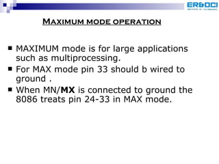 MAXIMUM mode is for large applications such as multiprocessing.  For MAX mode pin 33 should b wired to ground . When MN/ MX  is connected to ground the 8086 treats pin 24-33 in MAX mode. Maximum mode operation 