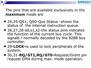 The pins that are available exclusively in the  maximum  mode are 24,25-QS1, QS0-Que Status -shows the status of  the internal instruction queue. 26,27,28-s0,s1,s2-the status pins indicates the function of the current bus cycle. This signals r normally decoded by the 8288 bus controller. 29- LOCK- is used to lock peripherals of the system. 30,31- RQ/GT1,RQ/GT0- Request/Grant pin request DMA during max. mode operation. 