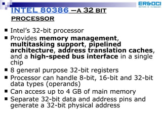 INTEL 80386  –a 32 bit processor Intel’s 32-bit processor Provides  memory management ,  multitasking support ,  pipelined architecture ,  address translation caches , and a  high-speed bus interface  in a single chip 8 general purpose 32-bit registers Processor can handle 8-bit, 16-bit and 32-bit data types (operands) Can access up to 4 GB of main memory  Separate 32-bit data and address pins and generate a 32-bit physical address 