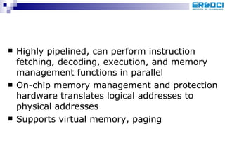 Highly pipelined, can perform instruction fetching, decoding, execution, and memory management functions in parallel On-chip memory management and protection hardware translates logical addresses to physical addresses Supports virtual memory, paging 