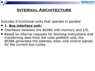 Internal Architecture Includes 6 functional units that operate in parallel 1 .  Bus interface unit: Interfaces between the 80386 with memory and I/O. Based on internal requests for fetching instructions and transferring data from the code prefetch unit, the 80386 generates the address, data, and control signals for the current bus cycles. 