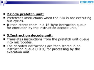 2.Code prefetch unit: Prefetches instructions when the BIU is not executing bus cycles.  It then stores them in a 16-byte instruction queue for execution by the instruction decode unit. 3.Instruction decode unit:   Translates instructions from the prefetch unit queue into microcodes.  The decoded instructions are then stored in an instruction queue (FIFO) for processing by the execution unit. 