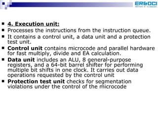 4. Execution unit: Processes the instructions from the instruction queue.  It contains a control unit, a data unit and a protection test unit. Control unit  contains microcode and parallel hardware for fast multiply, divide and EA calculation. Data unit  includes an ALU, 8 general-purpose registers, and a 64-bit barrel shifter for performing multiple bit shifts in one clock. It carries out data operations requested by the control unit Protection test unit  checks for segmentation violations under the control of the microcode 