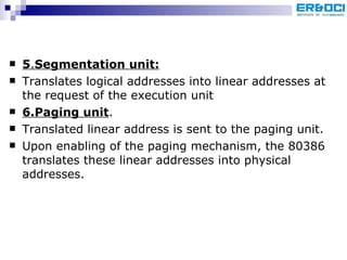 5 . Segmentation unit: Translates logical addresses into linear addresses at the request of the execution unit 6.Paging unit . Translated linear address is sent to the paging unit.  Upon enabling of the paging mechanism, the 80386 translates these linear addresses into physical addresses. 