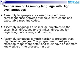 Comparison of Assembly language with High level languages Assembly languages are close to a one to one correspondence between symbolic instructions and executable machine codes. Assembly languages also include directives to the assembler, directives to the linker, directives for organizing data space, and macros. Assembly language is much harder to program than high level languages. The programmer must pay attention to far more detail and must have an intimate knowledge of the processor in use. 