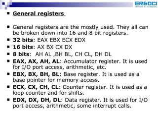 General registers   General registers are the mostly used. They all can be broken down into 16 and 8 bit registers.  32 bits : EAX EBX ECX EDX 16 bits : AX BX CX DX  8 bits :  AH AL ,BH BL, CH CL, DH DL  EAX, AX, AH, AL : Accumulator register. It is used for I/O port access, arithmetic, etc.  EBX, BX, BH, BL : Base register. It is used as a base pointer for memory access. ECX, CX, CH, CL : Counter register. It is used as a loop counter and for shifts. EDX, DX, DH, DL : Data register. It is used for I/O port access, arithmetic, some interrupt calls.  