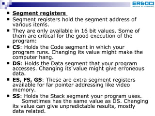 Segment registers   Segment registers hold the segment address of various items.  They are only available in 16 bit values. Some of them are critical for the good execution of the program:  CS : Holds the Code segment in which your program runs. Changing its value might make the computer hang. DS : Holds the Data segment that your program accesses. Changing its value might give erroneous data. ES, FS, GS : These are extra segment registers available for far pointer addressing like video memory. SS : Holds the Stack segment your program uses.  Sometimes has the same value as DS. Changing its value can give unpredictable results, mostly data related.  