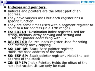 Indexes and pointers   Indexes and pointers are the offset part of an address.  They have various uses but each register has a specific function. They are some times used with a segment register to point to a far address (in a 1Mb range).  ES: EDI DI : Destination index register Used for string, memory array copying and setting and  for far pointer addressing with ES DS: ESI SI:  Source index register Used for string and memory array copying SS: EBP BP:  Stack Base pointer register  Holds the base address of the stack  SS: ESP SP :  Stack pointer register . Holds the top address of the stack CS: EIP IP:  Index Pointer. Holds the offset of the next instruction .It can only be read  