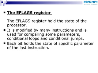 The EFLAGS register   The EFLAGS register hold the state of the processor. It is modified by many instructions and is used for comparing some parameters, conditional loops and conditional jumps.  Each bit holds the state of specific parameter of the last instruction.  