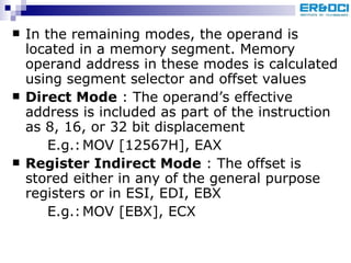 In the remaining modes, the operand is located in a memory segment. Memory operand address in these modes is calculated using segment selector and offset values Direct Mode  : The operand’s effective address is included as part of the instruction as 8, 16, or 32 bit displacement E.g.: MOV [12567H], EAX Register Indirect Mode  : The offset is stored either in any of the general purpose registers or in ESI, EDI, EBX  E.g.: MOV [EBX], ECX 