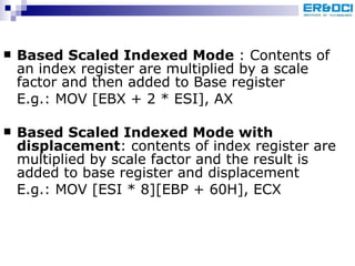 Based Scaled Indexed Mode  : Contents of an index register are multiplied by a scale factor and then added to Base register E.g.: MOV [EBX + 2 * ESI], AX  Based Scaled Indexed Mode with displacement : contents of index register are multiplied by scale factor and the result is added to base register and displacement E.g.: MOV [ESI * 8][EBP + 60H], ECX 