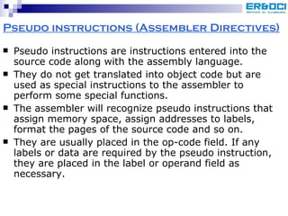 Pseudo instructions (Assembler Directives) Pseudo instructions are instructions entered into the source code along with the assembly language.  They do not get translated into object code but are used as special instructions to the assembler to perform some special functions.  The assembler will recognize pseudo instructions that assign memory space, assign addresses to labels, format the pages of the source code and so on. They are usually placed in the op-code field. If any labels or data are required by the pseudo instruction, they are placed in the label or operand field as necessary. 