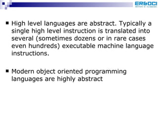 High level languages are abstract. Typically a single high level instruction is translated into several (sometimes dozens or in rare cases even hundreds) executable machine language instructions.  Modern object oriented programming languages are highly abstract 