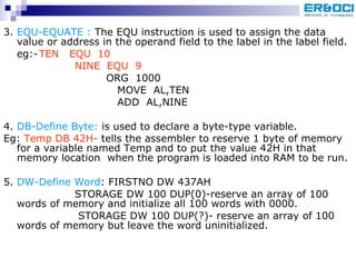 3.  EQU-EQUATE :  The EQU instruction is used to assign the data value or address in the operand field to the label in the label field. eg:- TEN  EQU  10  NINE  EQU  9   ORG  1000   MOVE  AL,TEN   ADD  AL,NINE 4.  DB-Define Byte:  is used to declare a byte-type variable. Eg:  Temp DB 42H-  tells the assembler to reserve 1 byte of memory for a variable named Temp and to put the value 42H in that memory location  when the program is loaded into RAM to be run. 5.  DW-Define Word : FIRSTNO DW 437AH STORAGE DW 100 DUP(0)-reserve an array of 100 words of memory and initialize all 100 words with 0000.   STORAGE DW 100 DUP(?)- reserve an array of 100 words of memory but leave the word uninitialized.  