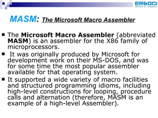 MASM :  The Microsoft Macro Assembler The  Microsoft Macro Assembler  (abbreviated  MASM ) is an assembler for the X86 family of microprocessors. It was originally produced by Microsoft for development work on their MS-DOS, and was for some time the most popular assembler available for that operating system.  It supported a wide variety of macro facilities and structured programming idioms, including high-level constructions for looping, procedure calls and alternation (therefore, MASM is an example of a high-level Assembler).  