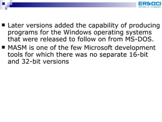 Later versions added the capability of producing programs for the Windows operating systems that were released to follow on from MS-DOS. MASM is one of the few Microsoft development tools for which there was no separate 16-bit and 32-bit versions 