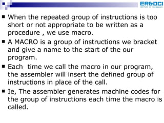 When the repeated group of instructions is too short or not appropriate to be written as a procedure , we use macro. A MACRO is a group of instructions we bracket and give a name to the start of the our program. Each  time we call the macro in our program, the assembler will insert the defined group of instructions in place of the call. Ie, The assembler generates machine codes for the group of instructions each time the macro is called. 