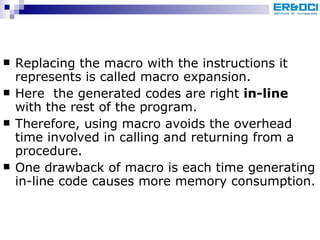 Replacing the macro with the instructions it represents is called macro expansion. Here  the generated codes are right  in-line  with the rest of the program. Therefore, using macro avoids the overhead time involved in calling and returning from a procedure.  One drawback of macro is each time generating in-line code causes more memory consumption. 