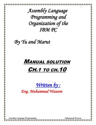 1
Assembly Language
Programming and
Organization of the
IBM PC
By Yu and Marut
MANUAL SOLUTION
CH.1 TO CH.10
Written by :
Eng. Muhammad Waseem
Assembly Language Programming Muhammad Waseem
 